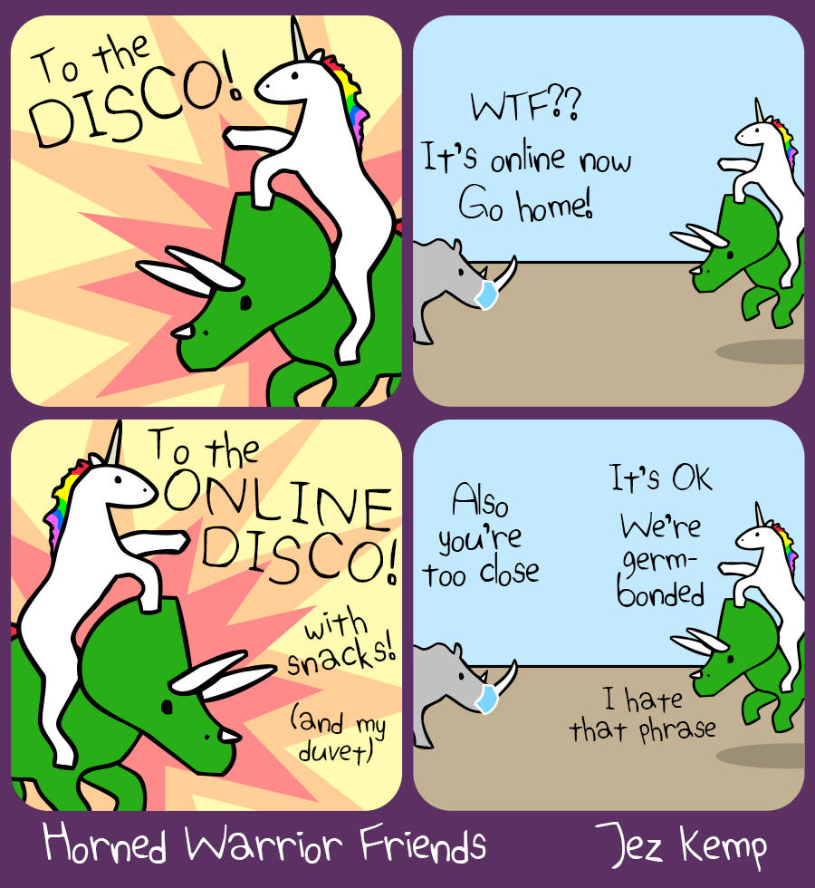 Panel 1 of 4: Unicorn riding Triceratops declares "To The DISCO!" in front of an explosive background
Panel 2 of 4: Outside, Rhino is wearing a protective mask and thells them (from a distance) "WTF? It's online now. Go home!"
Panel 3 of 4: It's the same as panel 1, but they're facing the other way and Unicorn declaring "To the ONLINE DISCO! With snacks!" Triceratops adds "(and my duvet)"
Panel 4 of 4: Outside again, Rhino says "Also you're too close" Unicorn says "It's OK, we're germ-bonded". Triceratops says "I hate that phrase"